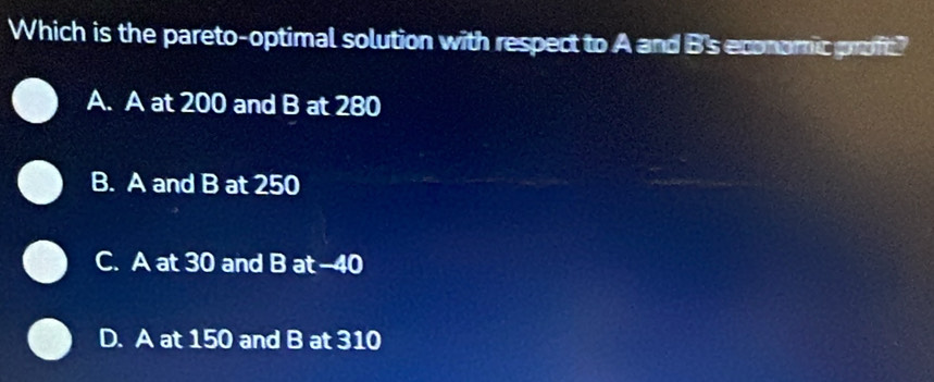 Which is the pareto-optimal solution with respect to A and B's economic proft?
A. A at 200 and B at 280
B. A and B at 250
C. A at 30 and B at -40
D. A at 150 and B at 310