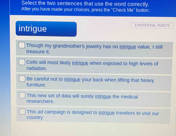 Select the two sentences that use the word correctly.
After you have made your choices, press the "Check Me" button.
intrigue
6 POTENTIAL POINTS
Though my grandmother's jewelry has no intrigue value, I still
treasure it.
Cells will most likely intrigue when exposed to high levels of
radiation.
Be careful not to intrigue your back when lifting that heavy
furniture.
This new set of data will surely intrigue the medical
researchers.
This ad campaign is designed to intrigue travelers to visit our
country