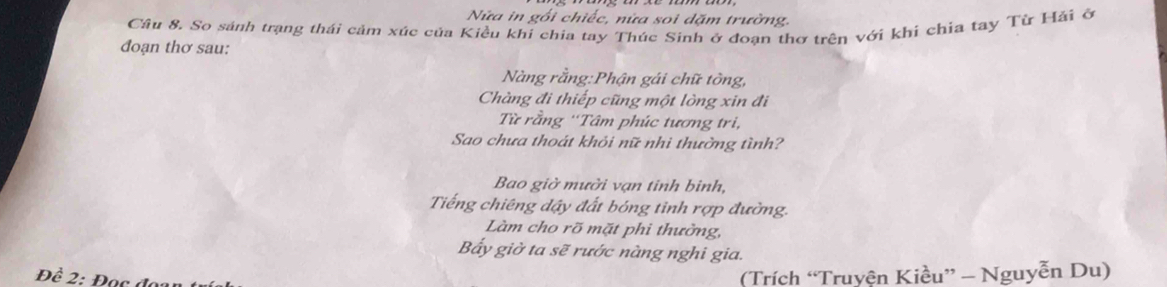 Nửa in gối chiếc, nửa soi dặm trường. 
Câu 8. So sánh trạng thái cảm xúc của Kiều khi chia tay Thúc Sinh ở đoan thơ trên với khi chia tay Từ Hải ô 
đoạn thơ sau: 
Nàng rằng:Phận gái chữ tòng, 
Chàng đi thiếp cũng một lòng xin đi 
Từ rằng ''Tâm phúc tương tri, 
Sao chưa thoát khỏi nữ nhi thường tình? 
Bao giờ mười vạn tinh binh, 
Tiếng chiêng dậy đất bóng tỉnh rợp đường. 
Làm cho rõ mặt phi thường, 
Bấy giờ ta sẽ rước nàng nghi gia. 
Đề 2: Đạc độ 
(Trích “Truyện Kiều” - Nguyễn Du)