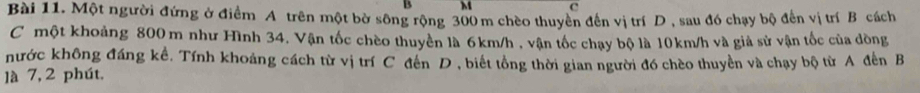 M c 
Bài 11. Một người đứng ở điểm A trên một bờ sông rộng 300 m chèo thuyển đến vị trí D, sau đó chạy bộ đến vị trí B cách 
C một khoảng 800 m như Hình 34. Vận tốc chèo thuyển là 6km/h , vận tốc chạy bộ là 10km/h và giả sử vận tốc của đồng 
nước không đáng kể. Tính khoảng cách từ vị trí C đến D , biết tổng thời gian người đó chèo thuyền và chạy bộ từ A đến B 
là 7, 2 phút.