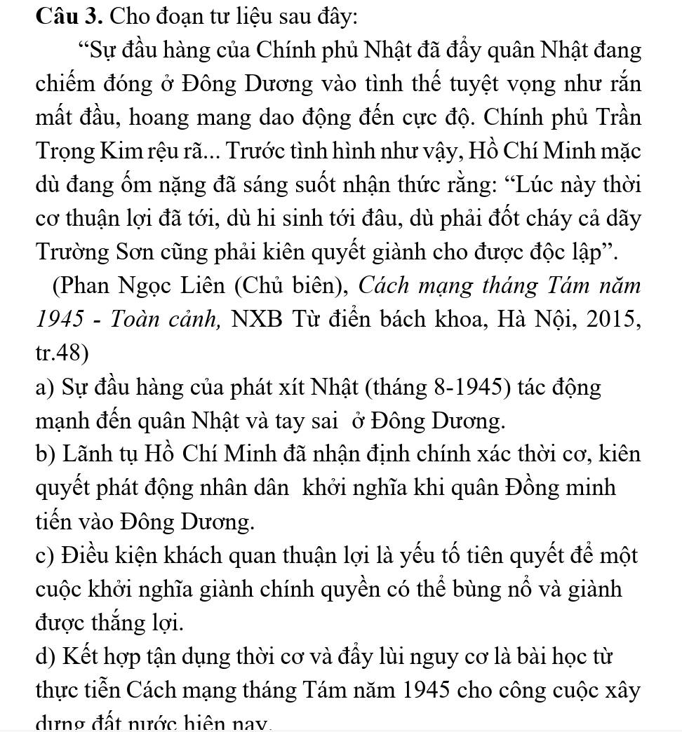 Cho đoạn tư liệu sau đây:
“Sự đầu hàng của Chính phủ Nhật đã đầy quân Nhật đang
chiếm đóng ở Đông Dương vào tình thế tuyệt vọng như rắn
mất đầu, hoang mang dao động đến cực độ. Chính phủ Trần
Trọng Kim rệu rã... Trước tình hình như vậy, Hồ Chí Minh mặc
dù đang ốm nặng đã sáng suốt nhận thức rằng: “Lúc này thời
cơ thuận lợi đã tới, dù hi sinh tới đâu, dù phải đốt cháy cả dãy
Trường Sơn cũng phải kiên quyết giành cho được độc lập''.
(Phan Ngọc Liên (Chủ biên), Cách mạng tháng Tám năm
1945 - Toàn cảnh, NXB Từ điển bách khoa, Hà Nội, 2015,
tr.48)
a) Sự đầu hàng của phát xít Nhật (tháng 8-1945) tác động
mạnh đến quân Nhật và tay sai ở Đông Dương.
b) Lãnh tụ Hồ Chí Minh đã nhận định chính xác thời cơ, kiên
quyết phát động nhân dân khởi nghĩa khi quân Đồng minh
tiến vào Đông Dương.
c) Điều kiện khách quan thuận lợi là yếu tố tiên quyết để một
cuộc khởi nghĩa giành chính quyền có thể bùng nổ và giành
được thắng lợi.
d) Kết hợp tận dụng thời cơ và đầy lùi nguy cơ là bài học từ
thực tiễn Cách mạng tháng Tám năm 1945 cho công cuộc xây
dựng đất nước hiện nav.