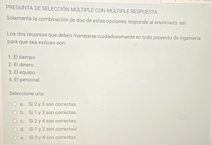 PREGUNTA DE SELECCIÓN MÚLTIPLE CON MÚLTIPLE RESPUESTA
Solamente la combinación de dos de estas opciones responde al enunciado, así:
Los dos recursos que deben manejarse cuidadosamente en todo proyecto de ingeniería
para que sea exitoso son:
1. El tiempo
2. El dinero
3. El equipo
4. El personal
Seleccione una:
a. Si 2 y 3 son correctas.
b. Si 1 y 3 son correctas.
c. Si 2 y 4 son correctas.
d Si 1 y 2 son correctas
e. Si 3 y 4 son correctas.