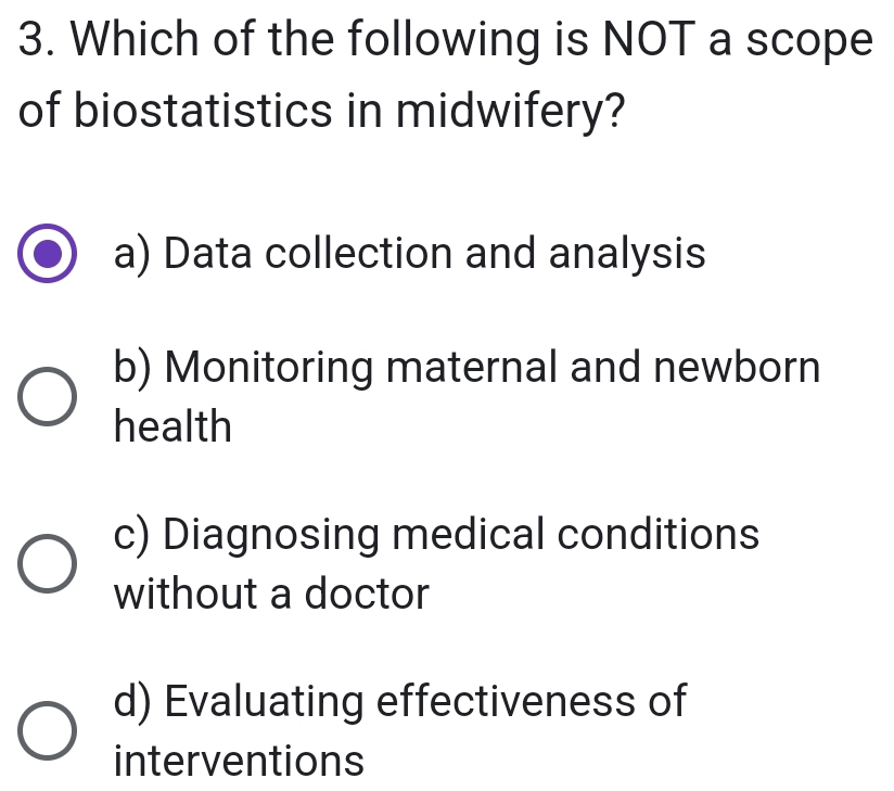 Which of the following is NOT a scope
of biostatistics in midwifery?
a) Data collection and analysis
b) Monitoring maternal and newborn
health
c) Diagnosing medical conditions
without a doctor
d) Evaluating effectiveness of
interventions