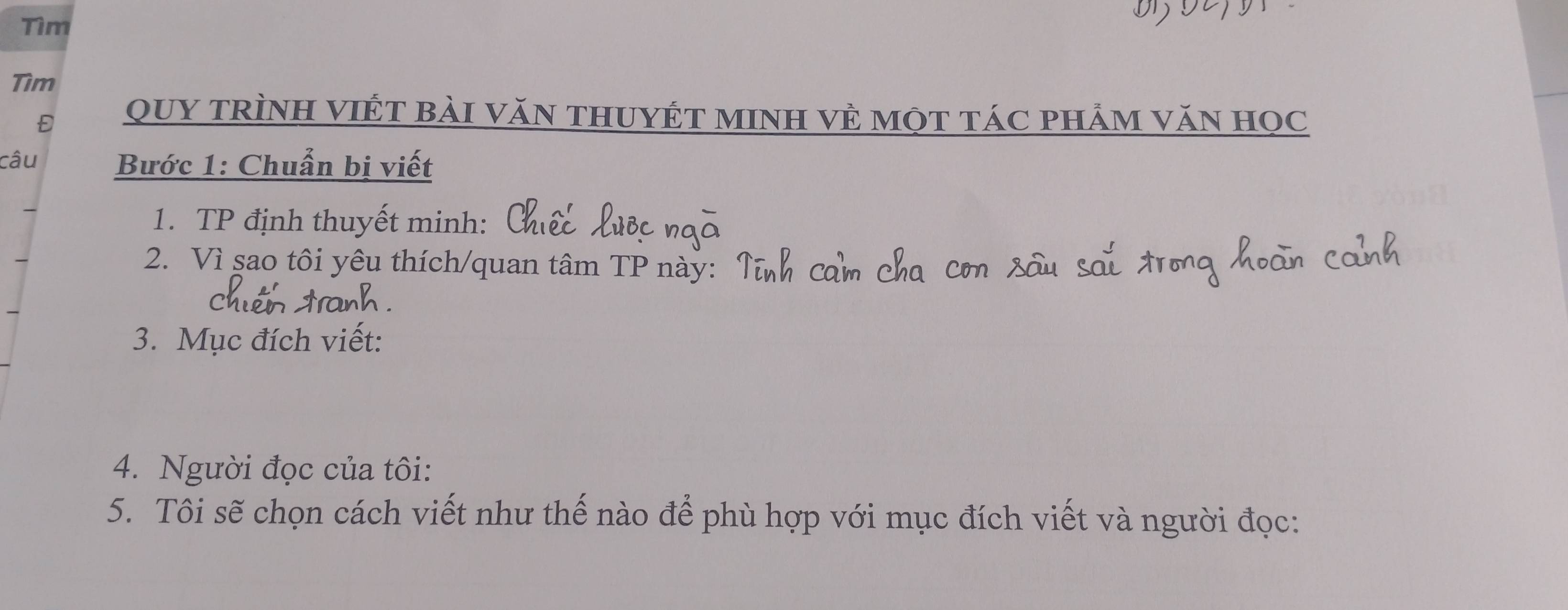 Tìm 
Tìm 
Đ QUY TRìNH VIÉT bài VăN THUYÉT MINH VÈ một táC phẢm văN học 
câu Bước 1: Chuẩn bị viết 
1. TP định thuyết minh: 
2. Vì sao tôi yêu thích/quan tâm TP này:Ý 
3. Mục đích viết: 
4. Người đọc của tôi: 
5. Tôi sẽ chọn cách viết như thế nào để phù hợp với mục đích viết và người đọc: