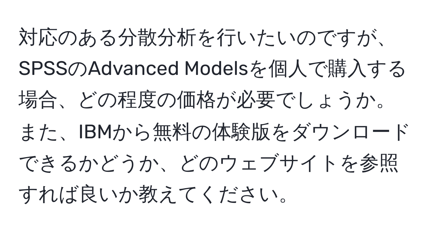 対応のある分散分析を行いたいのですが、SPSSのAdvanced Modelsを個人で購入する場合、どの程度の価格が必要でしょうか。また、IBMから無料の体験版をダウンロードできるかどうか、どのウェブサイトを参照すれば良いか教えてください。