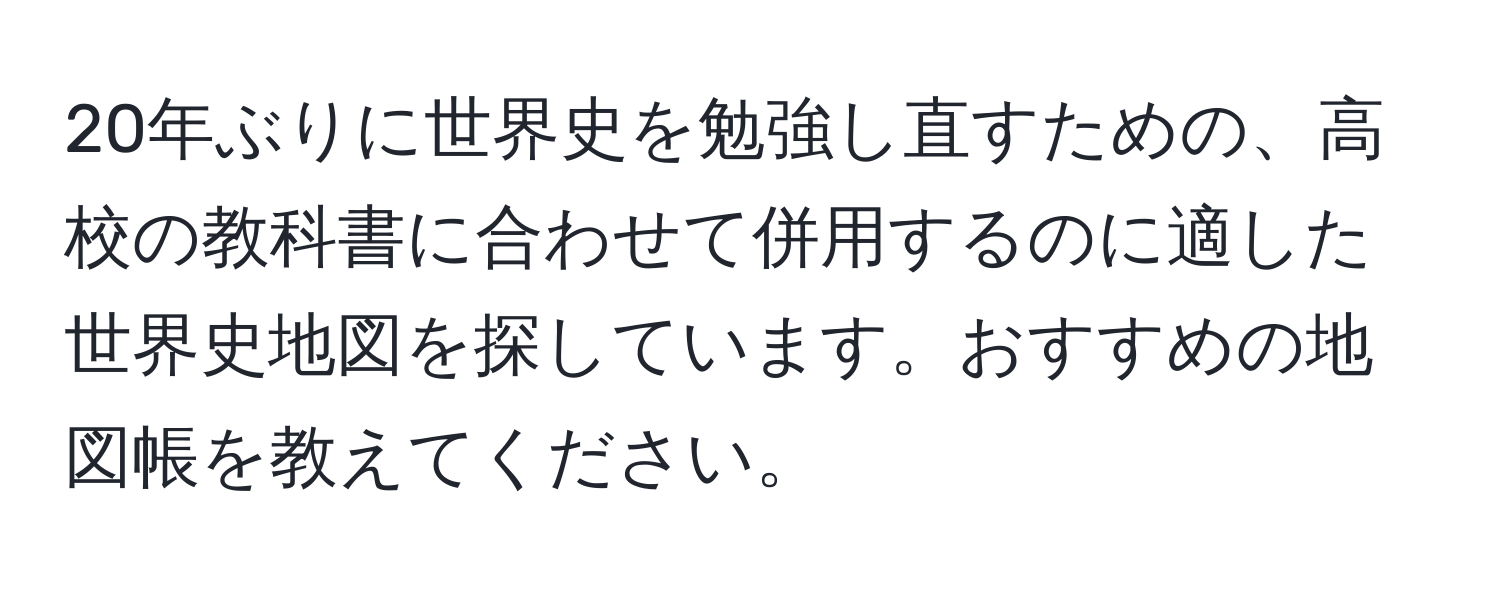 20年ぶりに世界史を勉強し直すための、高校の教科書に合わせて併用するのに適した世界史地図を探しています。おすすめの地図帳を教えてください。