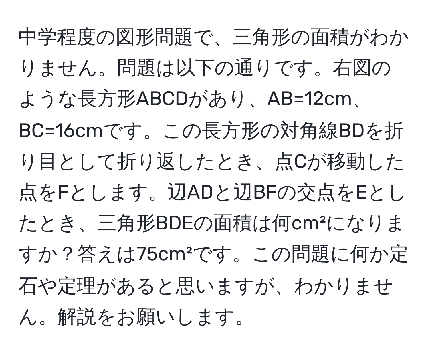 中学程度の図形問題で、三角形の面積がわかりません。問題は以下の通りです。右図のような長方形ABCDがあり、AB=12cm、BC=16cmです。この長方形の対角線BDを折り目として折り返したとき、点Cが移動した点をFとします。辺ADと辺BFの交点をEとしたとき、三角形BDEの面積は何cm²になりますか？答えは75cm²です。この問題に何か定石や定理があると思いますが、わかりません。解説をお願いします。