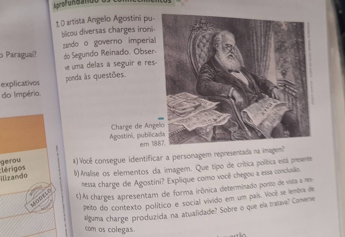 Aprofundando 
1, 0 artista Angelo Agostini pu- 
blicou diversas charges ironi- 
zando o governo imperial 
o Paraguai? do Segundo Reinado. Obser- 
ve uma delas a seguir e res- 
explicativos ponda às questões. 
do Império. 
Charge de Ange 
Agostini, publica 
em 18
lérigos a) Você consegue identificar a personagem representada na imagem? 
gerou 
ilizando 
b) Analise os elementos da imagem. Que tipo de crítica política esta presente 
nessa charge de Agostini? Explique como você chegou a essa conclusão. 
AODELO 
MODELO 
c) As charges apresentam de forma irônica determinado ponto de vista a res 
peito do contexto político e social vivido em um país. Você se lembra de 
Modelo 
alguma charge produzida na atualidade? Sobre o que ela tratava? Converse 
com os colegas.