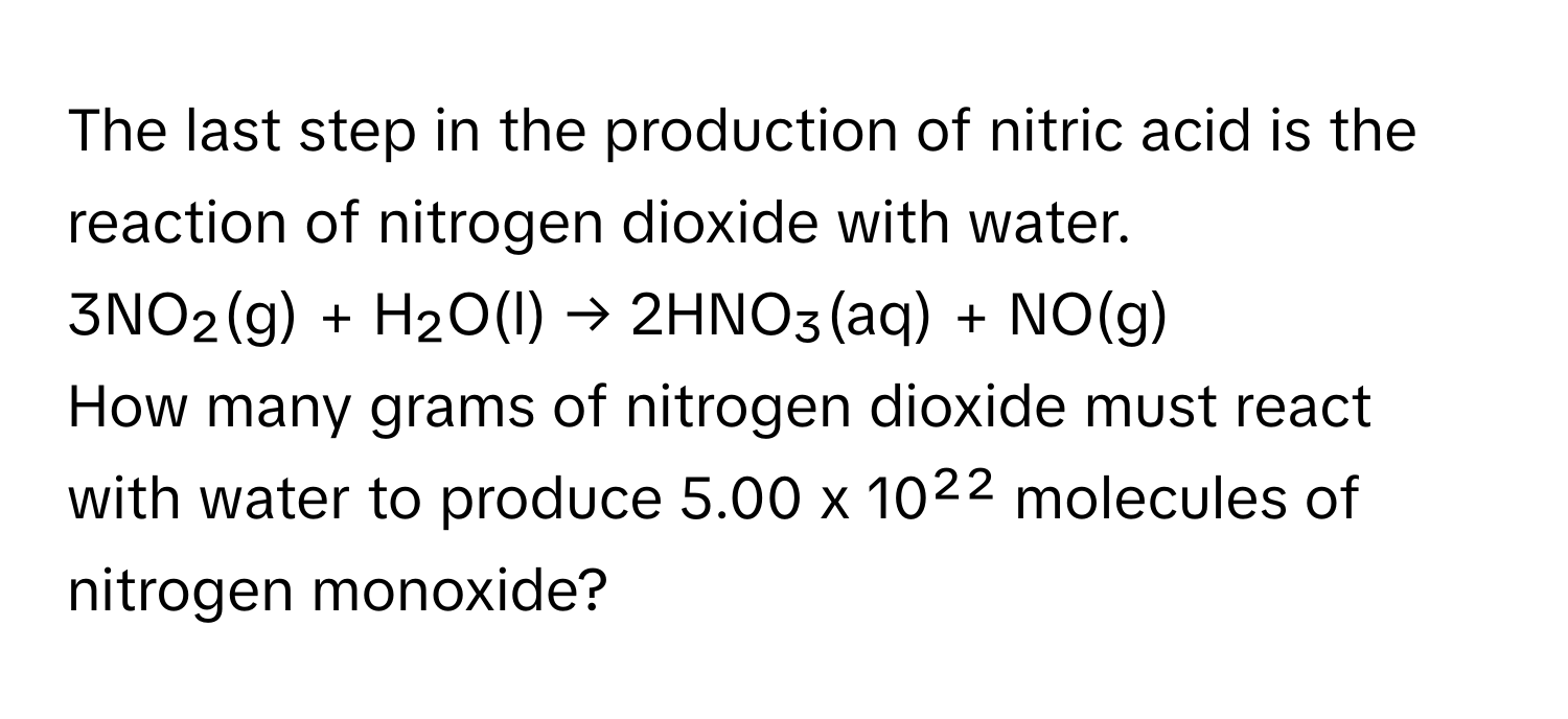 The last step in the production of nitric acid is the reaction of nitrogen dioxide with water.

3NO₂(g) + H₂O(l) → 2HNO₃(aq) + NO(g)

How many grams of nitrogen dioxide must react with water to produce 5.00 x 10²² molecules of nitrogen monoxide?