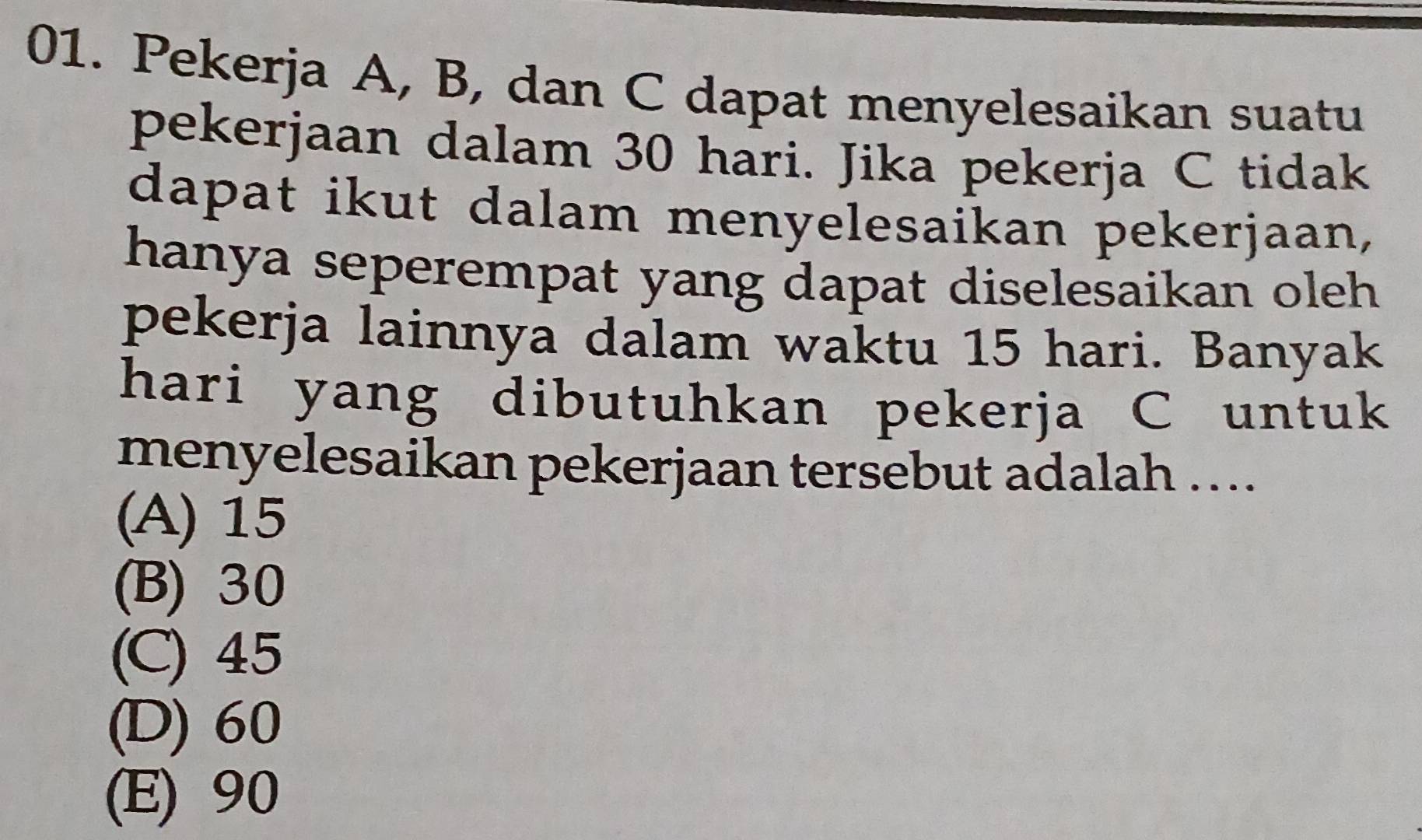 Pekerja A, B, dan C dapat menyelesaikan suatu
pekerjaan dalam 30 hari. Jika pekerja C tidak
dapat ikut dalam menyelesaikan pekerjaan,
hanya seperempat yang dapat diselesaikan oleh 
pekerja lainnya dalam waktu 15 hari. Banyak
hari yang dibutuhkan pekerja C untuk
menyelesaikan pekerjaan tersebut adalah …...
(A) 15
(B) 30
(C) 45
(D) 60
(E) 90