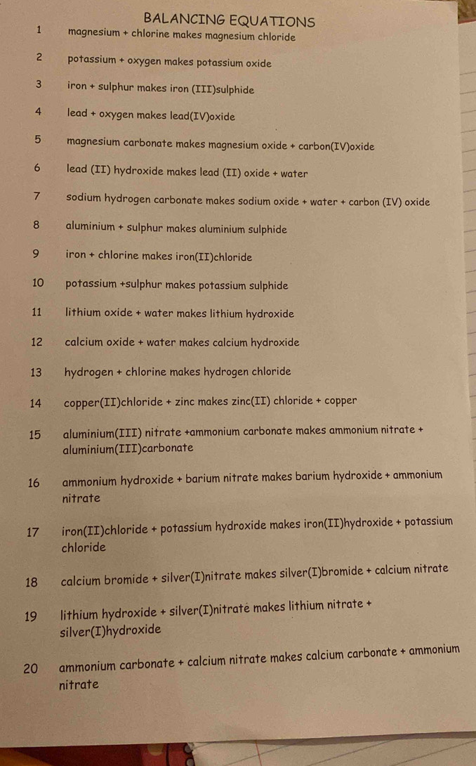 BALANCING EQUATIONS 
1 magnesium + chlorine makes magnesium chloride 
2 potassium + oxygen makes potassium oxide 
3 iron + sulphur makes iron (III)sulphide 
4 lead + oxygen makes lead(IV)oxide 
5 magnesium carbonate makes magnesium oxide + carbon(IV)oxide 
6 lead (II) hydroxide makes lead (II) oxide + water 
7 sodium hydrogen carbonate makes sodium oxide + water + carbon (IV) oxide 
8 aluminium + sulphur makes aluminium sulphide 
9 iron + chlorine makes iron(II)chloride 
10 potassium +sulphur makes potassium sulphide 
11 lithium oxide + water makes lithium hydroxide 
12 calcium oxide + water makes calcium hydroxide 
13 hydrogen + chlorine makes hydrogen chloride 
14 copper(II)chloride + zinc makes zinc(II) chloride + copper 
15 aluminium(III) nitrate +ammonium carbonate makes ammonium nitrate + 
aluminium(III)carbonate 
16 ammonium hydroxide + barium nitrate makes barium hydroxide + ammonium 
nitrate 
17 iron(II)chloride + potassium hydroxide makes iron(II)hydroxide + potassium 
chloride 
18 calcium bromide + silver(I)nitrate makes silver(I)bromide + calcium nitrate 
19 lithium hydroxide + silver(I)nitratė makes lithium nitrate + 
silver(I)hydroxide 
20 ammonium carbonate + calcium nitrate makes calcium carbonate + ammonium 
nitrate