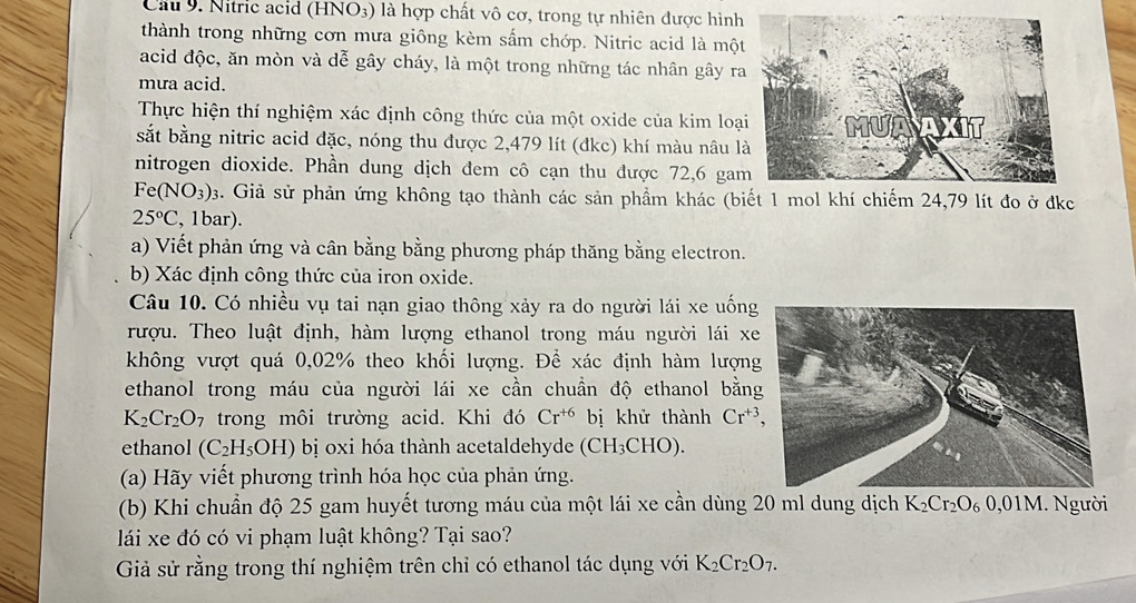 Cầu 9. Nitric acid (HNO3) là hợp chất vô cơ, trong tự nhiên được hình
thành trong những cơn mưa giông kèm sẩm chớp. Nitric acid là một
acid độc, ăn mòn và dễ gây cháy, là một trong những tác nhân gây ra
mưa acid.
Thực hiện thí nghiệm xác định công thức của một oxide của kim loạ
sắt bằng nitric acid đặc, nóng thu được 2,479 lít (đkc) khí màu nâu l
nitrogen dioxide. Phần dung dịch đem cô cạn thu được 72,6 ga
Fe(NO_3)_3. Giả sử phản ứng không tạo thành các sản phầm khác (biết 1 mol khí chiếm 24,79 lít đo ở đkc
25°C , 1bar).
a) Viết phản ứng và cân bằng bằng phương pháp thăng bằng electron.
b) Xác định công thức của iron oxide.
Câu 10. Có nhiều vụ tai nạn giao thông xảy ra do người lái xe uống
rượu. Theo luật định, hàm lượng ethanol trong máu người lái xe
không vượt quá 0,02% theo khối lượng. Để xác định hàm lượn
ethanol trong máu của người lái xe cần chuần độ ethanol bằn
K_2Cr_2O_7 trong môi trường acid. Khi đó Cr^(+6) bị khử thành Cr^(+3),
ethanol (C_2H_5OH) bị oxi hóa thành acetaldehyde (CH_3CHO).
(a) Hãy viết phương trình hóa học của phản ứng.
(b) Khi chuẩn độ 25 gam huyết tương máu của một lái xe cần dùng 20 ml dung dịch K_2Cr_2O_60,01M gười
lái xe đó có vi phạm luật không? Tại sao?
Giả sử rằng trong thí nghiệm trên chỉ có ethanol tác dụng với K_2Cr_2O_7.