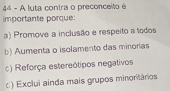 A luta contra o preconceito é
importante porque:
a) Promove a inclusão e respeito a todos
b) Aumenta o isolamento das minorias
c) Reforça estereótipos negativos
d) Exclui ainda mais grupos minoritários