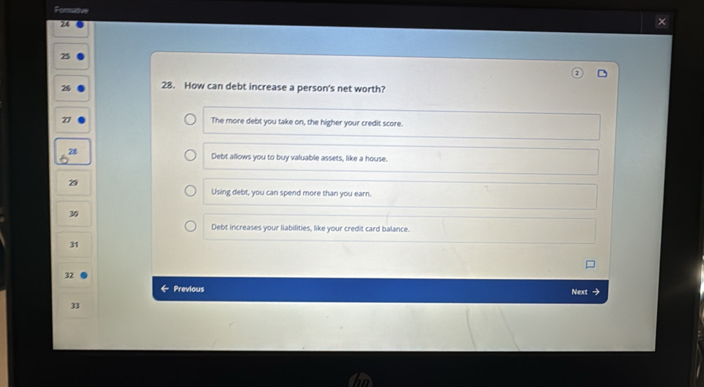 Fomidve
24
25
26
28. How can debt increase a person's net worth?
27
The more debt you take on, the higher your credit score.
Debt allows you to buy valuable assets, like a house.
Using debt, you can spend more than you earn.
30
Debt increases your liabilities, like your credit card balance.
31
32
6 Previous Next
33