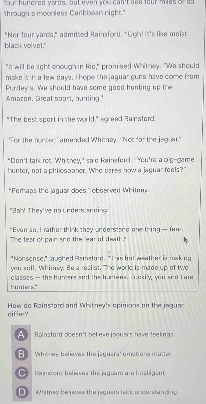 four hundred yards, but even you can't see four miles or so
through a moonless Caribbean night."
“Nor four yards,” admitted Rainsford. “Ugh! It's like moist
black velvet."
“It will be light enough in Rio,” promised Whitney. “We should
make it in a few days. I hope the jaguar guns have come from
Purdey's. We should have some good hunting up the
Amazon. Great sport, hunting."
“The best sport in the world,” agreed Rainsford.
“For the hunter,” amended Whitney. “Not for the jaguar.”
"Don't talk rot, Whitney," said Rainsford. “You're a big-game
hunter, not a philosopher. Who cares how a jaguar feels?”
“Perhaps the jaguar does,” observed Whitney.
“Bah! They've no understanding.”
“Even so, I rather think they understand one thing — fear.
The fear of pain and the fear of death.”
“Nonsense,” laughed Rainsford. “This hot weather is making
you soft, Whitney. Be a realist. The world is made up of two
classes — the hunters and the huntees. Luckily, you and I are
hunters."
How do Rainsford and Whitney’s opinions on the jaguar
differ?
Rainsford doesn’t believe jaguars have feelings
B Whitney believes the jaguars' emotions matter
C Rainsford believes the jaguars are intelligent
D Whitney believes the jaguars lack understanding