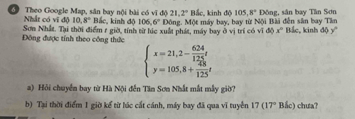 Theo Google Map, sân bay nội bài có vĩ độ 21, 2° Bắc, kinh độ 105, 8° Đông, sân bay Tân Sơn 
Nhất có vĩ độ 10, 8° Bắc, kinh độ 106, 6° Đông. Một máy bay, bay từ Nội Bài đến sân bay Tân 
Sơn Nhất. Tại thời điểm 1 giờ, tính từ lúc xuất phát, máy bay ở vị trí có vĩ d0x° Bắc, kinh độ y°
Đông được tính theo công thức
beginarrayl x=21,2- 624/125 t y=105,8+ 48/125 tendarray.
a) Hỏi chuyến bay từ Hà Nội đến Tân Sơn Nhất mắt mẫy giờ? 
b) Tại thời điểm 1 giờ kể từ lúc cắt cánh, máy bay đã qua vĩ tuyển 17(17° Bắc) chưa?