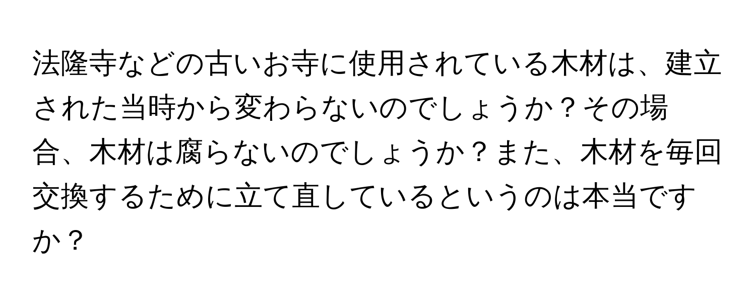 法隆寺などの古いお寺に使用されている木材は、建立された当時から変わらないのでしょうか？その場合、木材は腐らないのでしょうか？また、木材を毎回交換するために立て直しているというのは本当ですか？