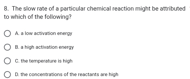 The slow rate of a particular chemical reaction might be attributed
to which of the following?
A. a low activation energy
B. a high activation energy
C. the temperature is high
D. the concentrations of the reactants are high