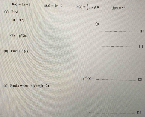 f(x)=2x-1 g(x)=3x-2 h(x)= 1/x , x!= 0 j(x)=5^x
(a) Find 
(1) f(2). 
_ 
[1] 
(ii) gf(2). 
_[1] 
(b) Find g^(-1)(x).
g^(-1)(x)= _ 
[2] 
(c) Find x when h(x)=j(-2)
x= _[2]