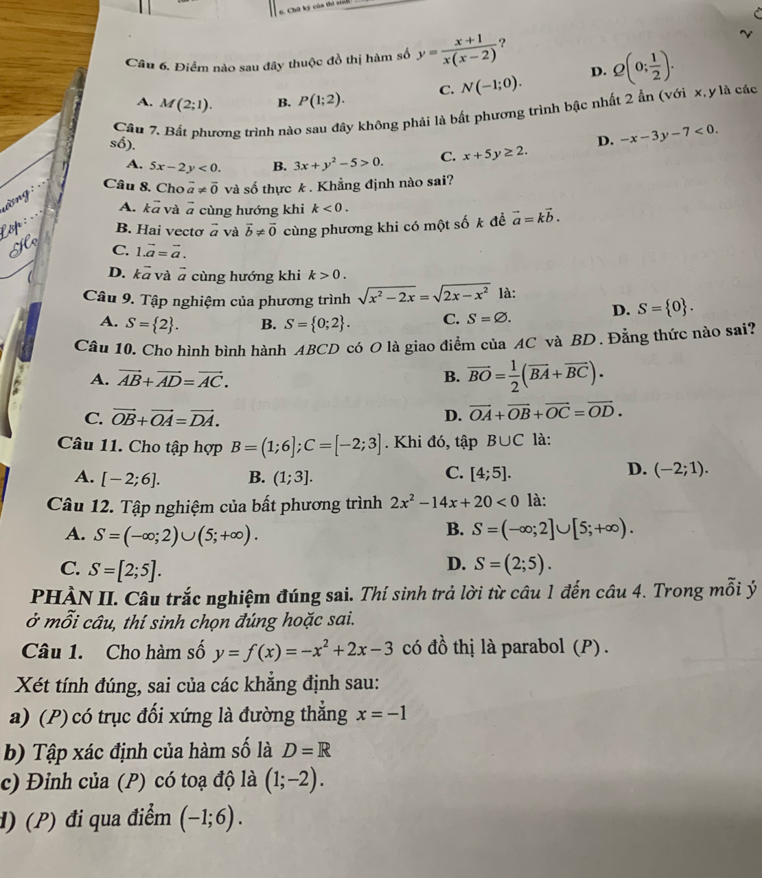 Điểm nào sau đây thuộc đồ thị hàm số y= (x+1)/x(x-2)  ?
C. N(-1;0). D. Q(0; 1/2 ).
A. M(2;1). B. P(1;2).
Cầu 7. Bất phương trình nào sau đây không phải là bất phương trình bậc nhất 2 ẩn (với x, y là các
số).
D. -x-3y-7<0.
A. 5x-2y<0. B. 3x+y^2-5>0. C. x+5y≥ 2.
Câu 8. Cho vector a!= vector 0 và số thực k . Khẳng định nào sai?
A. kã và à cùng hướng khi k<0.
B. Hai vectơ vector a và vector b!= vector 0 cùng phương khi có một số k để vector a=kvector b.
C. 1.vector a=vector a.
D. kã và vector a cùng hướng khi k>0.
Câu 9. Tập nghiệm của phương trình sqrt(x^2-2x)=sqrt(2x-x^2) là:
D. S= 0 .
A. S= 2 . B. S= 0;2 .
C. S=varnothing .
Câu 10. Cho hình bình hành ABCD có O là giao điểm của AC và BD. Đằng thức nào sai?
A. vector AB+vector AD=vector AC. B. overline BO= 1/2 (overline BA+overline BC).
C. vector OB+vector OA=vector DA. D. vector OA+vector OB+vector OC=vector OD.
Câu 11. Cho tập hợp B=(1;6];C=[-2;3]. Khi đó, tập B∪ C là:
C.
A. [-2;6]. B. (1;3]. [4;5].
D. (-2;1).
Câu 12. Tập nghiệm của bất phương trình 2x^2-14x+20<0</tex> là:
B.
A. S=(-∈fty ;2)∪ (5;+∈fty ). S=(-∈fty ;2]∪ [5;+∈fty ).
D.
C. S=[2;5]. S=(2;5).
PHÀN II. Câu trắc nghiệm đúng sai. Thí sinh trả lời từ câu 1 đến câu 4. Trong mỗi ý
ở mỗi câu, thí sinh chọn đúng hoặc sai.
Câu 1. Cho hàm số y=f(x)=-x^2+2x-3 có đồ thị là parabol (P).
Xét tính đúng, sai của các khẳng định sau:
a) (P) có trục đối xứng là đường thắng x=-1
b) Tập xác định của hàm số là D=R
c) Đỉnh của (P) có toạ độ là (1;-2).
đ) (P) đi qua điểm (-1;6).