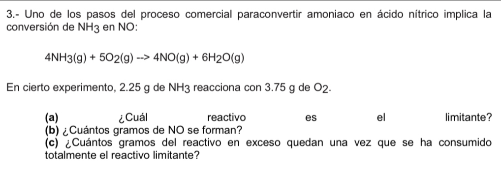 3.- Uno de los pasos del proceso comercial paraconvertir amoniaco en ácido nítrico implica la 
conversión de NH_3 en NO:
4NH_3(g)+5O_2(g)to 4NO(g)+6H_2O(g)
En cierto experimento, 2.25 g de NH3 reacciona con 3.75 g de O2. 
(a) ¿Cuál reactivo es el limitante? 
(b) ¿Cuántos gramos de NO se forman? 
(c) ¿Cuántos gramos del reactivo en exceso quedan una vez que se ha consumido 
totalmente el reactivo limitante?