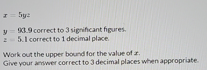 x=5yz
y=93.9 correct to 3 signifcant figures.
z=5.1 correct to 1 decimal place. 
Work out the upper bound for the value of x. 
Give your answer correct to 3 decimal places when appropriate.