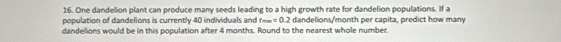 One dandelion plant can produce many seeds leading to a high growth rate for dandelion populations. If a 
population of dandelions is currently 40 individuals and r_max=0.2 dandelions/month per capita, predict how many 
dandelions would be in this population after 4 months. Round to the nearest whole number.