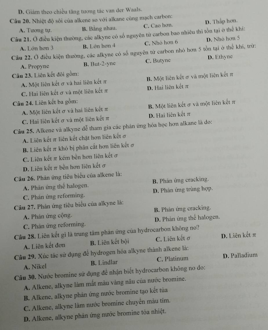 D. Giảm theo chiều tăng tương tác van der Waals.
Câu 20. Nhiệt độ sôi của alkene so với alkane cùng mạch carbon:
A. Tương tự. B. Bằng nhau. C. Cao hơn. D. Thấp hơn.
Câu 21. Ở điều kiện thường, các alkyne có số nguyên tử carbon bao nhiêu thì tồn tại ở thể khí:
A. Lớn hơn 3 B. Lớn hơn 4 C. Nhỏ hơn 6 D. Nhỏ hơn 5
Câu 22. Ở điều kiện thường, các alkyne có số nguyên tử carbon nhỏ hơn 5 tồn tại ở thể khí, trừ:
A. Propyne B. But-2-yne C. Butyne
D. Ethyne
Câu 23. Liên kết đôi gồm:
A. Một liên kết σ và hai liên kết π B. Một liên kết σ và một liên kết π
C. Hai liên kết σ và một liên kết π D. Hai liên kết π
Câu 24. Liên kết ba gồm:
A. Một liên kết σ và hai liên kết π B. Một liên kết σ và một liên kết π
C. Hai liên kết σ và một liên kết π D. Hai liên kết π
Câu 25. Alkene và alkyne dễ tham gia các phản ứng hóa học hơn alkane là do:
A. Liên kết π liên kết chặt hơn liên kết σ
B. Liên kết π khó bị phân cắt hơn liên kết σ
C. Liên kết π kém bền hơn liên kết ơ
D. Liên kết π bền hơn liên kết σ
Câu 26. Phản ứng tiêu biểu của alkene là:
A. Phản ứng thể halogen.  B. Phản ứng cracking.
C. Phản ứng reforming. D. Phản ứng trùng hợp.
Câu 27. Phản ứng tiêu biểu của alkyne là:
A. Phản ứng cộng. B. Phản ứng cracking.
C. Phản ứng reforming. D. Phản ứng thế halogen.
Câu 28. Liên kết gì là trung tâm phản ứng của hydrocarbon không no?
A. Liên kết đơn B. Liên kết bội C. Liên kết σ D. Liên kết π
Câu 29. Xúc tác sử dụng để hydrogen hóa alkyne thành alkene là:
A. Nikel B. Lindlar C. Platinum D. Palladium
Câu 30. Nước bromine sử dụng để nhận biết hydrocarbon không no do:
A. Alkene, alkyne làm mất màu vàng nâu của nước bromine.
B. Alkene, alkyne phản ứng nước bromine tạo kết tủa
C. Alkene, alkyne làm nước bromine chuyển màu tím.
D. Alkene, alkyne phản ứng nước bromine tỏa nhiệt.