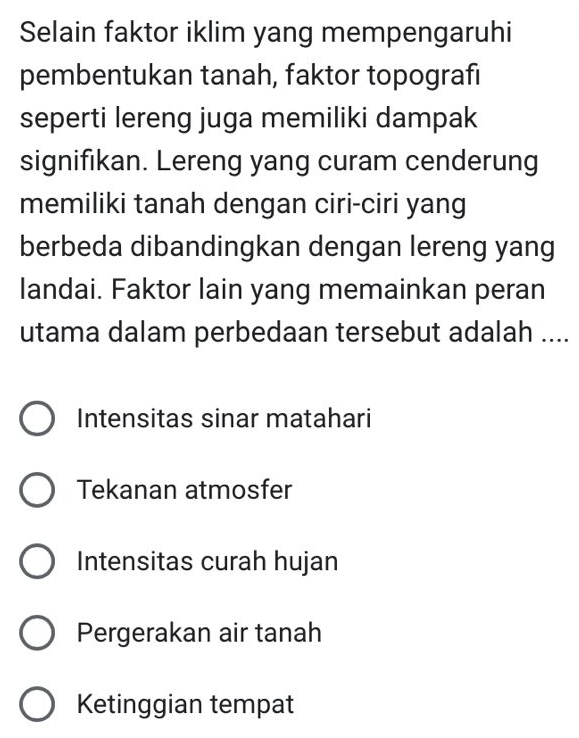 Selain faktor iklim yang mempengaruhi
pembentukan tanah, faktor topografi
seperti lereng juga memiliki dampak
signifikan. Lereng yang curam cenderung
memiliki tanah dengan ciri-ciri yang
berbeda dibandingkan dengan lereng yang
landai. Faktor lain yang memainkan peran
utama dalam perbedaan tersebut adalah ....
Intensitas sinar matahari
Tekanan atmosfer
Intensitas curah hujan
Pergerakan air tanah
Ketinggian tempat