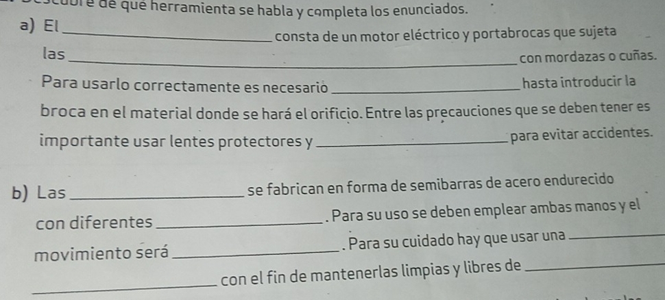 cubré de qué herramienta se habla y completa los enunciados. 
a) El_ 
consta de un motor eléctrico y portabrocas que sujeta 
las_ 
con mordazas o cuñas. 
Para usarlo correctamente es necesarió _hasta introducir la 
broca en el material donde se hará el orificio. Entre las precauciones que se deben tener es 
importante usar lentes protectores y_ 
para evitar accidentes. 
b) Las_ se fabrican en forma de semibarras de acero endurecido 
con diferentes_ . Para su uso se deben emplear ambas manos y el 
movimiento será _. Para su cuidado hay que usar una 
_ 
_ 
con el fin de mantenerlas limpias y libres de_