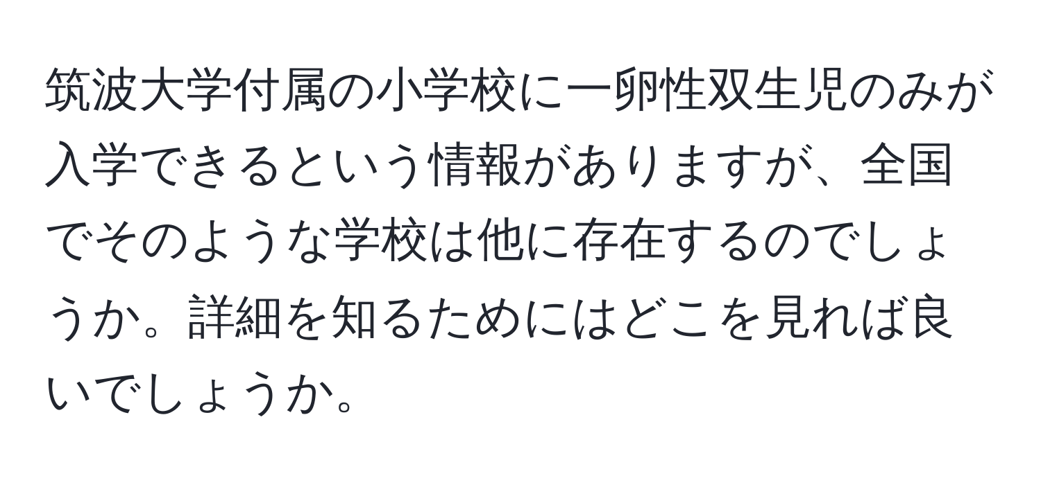 筑波大学付属の小学校に一卵性双生児のみが入学できるという情報がありますが、全国でそのような学校は他に存在するのでしょうか。詳細を知るためにはどこを見れば良いでしょうか。