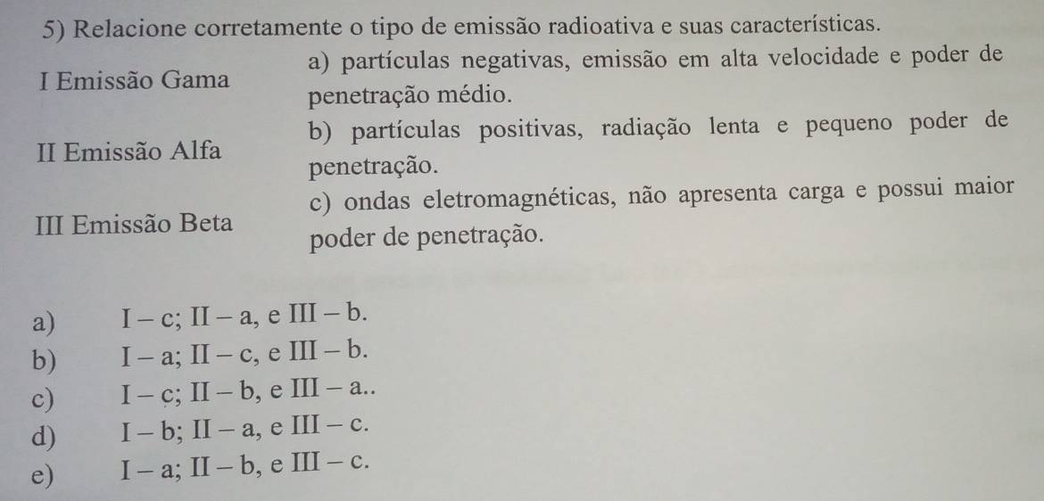 Relacione corretamente o tipo de emissão radioativa e suas características.
I Emissão Gama a) partículas negativas, emissão em alta velocidade e poder de
penetração médio.
II Emissão Alfa b) partículas positivas, radiação lenta e pequeno poder de
penetração.
III Emissão Beta c) ondas eletromagnéticas, não apresenta carga e possui maior
poder de penetração.
a) I-c; II-a , e III-b.
b) I-a; II-c , e III-b.
c) I-c; II-b , e III-a..
d) I-b; II-a , e III-c.
e) I-a; II-b ,e III-c.