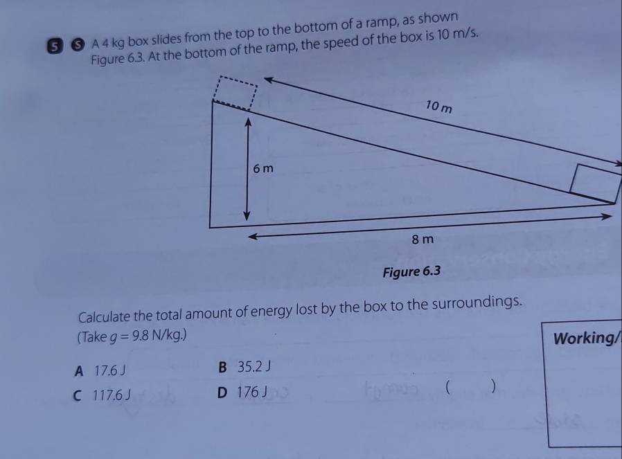 ⑤ ⑤ A 4 kg box slides from the top to the bottom of a ramp, as shown
Figure 6.3. At the bottom of the ramp, the speed of the box is 10 m/s.
Calculate the total amount of energy lost by the box to the surroundings.
(Take g=9.8N/kg.) Working/
A 17.6 J B 35.2 J
C 117.6 J D 176 J ( )