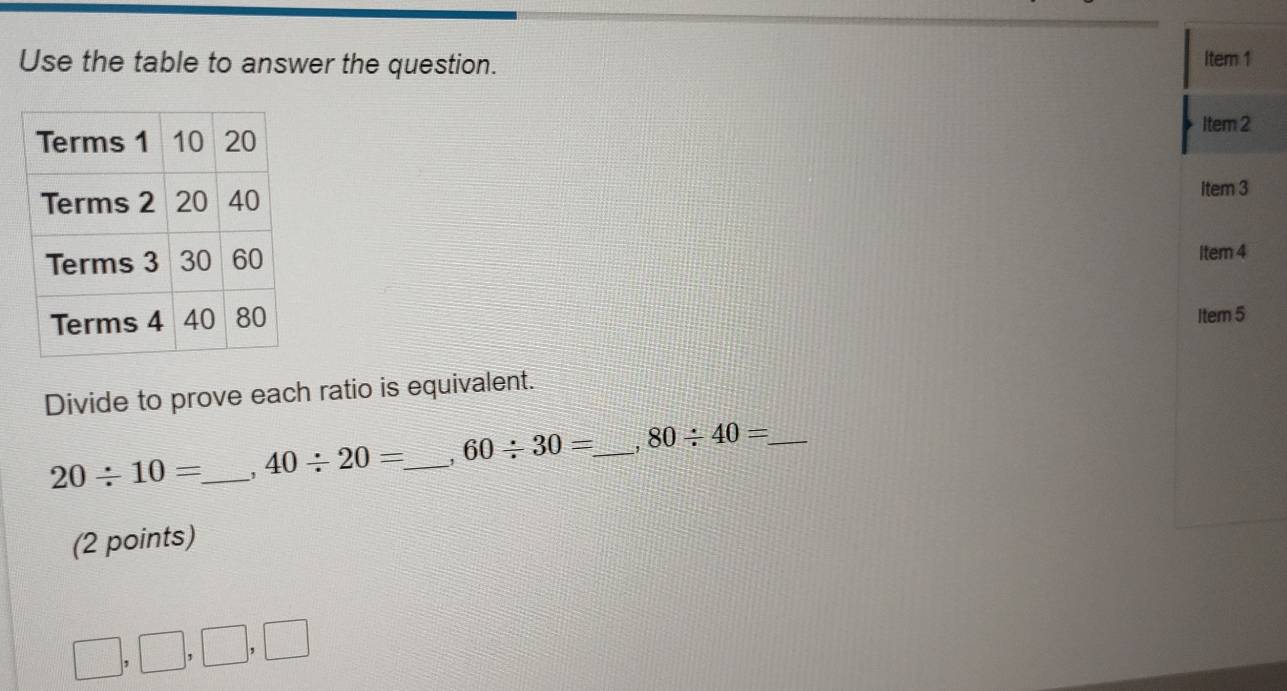 Use the table to answer the question. Item 1 
Item 2 
Item 3 
Item 4 
Item 5 
Divide to prove each ratio is equivalent.
20/ 10= _ 40/ 20= _ 60/ 30= _ 80/ 40= _ 
(2 points)
□ ,□ ,□ , □