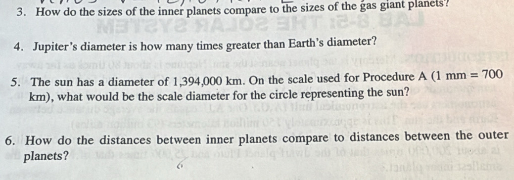 How do the sizes of the inner planets compare to the sizes of the gas giant planets? 
4. Jupiter’s diameter is how many times greater than Earth’s diameter? 
5. The sun has a diameter of 1,394,000 km. On the scale used for Procedure A A(1mm=700
km), what would be the scale diameter for the circle representing the sun? 
6. How do the distances between inner planets compare to distances between the outer 
planets?