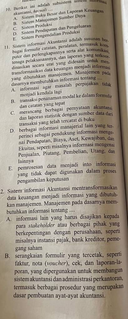 Berikut ini adalah subsistem sistem morma
akuntansi, kecuali ....
A. Sistem Buku Besar dan Laporan Keuangan
B. Sistem Manajemen Sumber Daya
C. Sistem Produksi
D. Sistem Pendapatan dan Pengeluaran
E. Sistem Pengendalian Produksi
11. Sistem informasi Akuntansi adalah susunan ber 1
bagai formulir catatan, peralatan, termasuk kom
puter dan perlengkapannya serta alat komunikasi,
tenaga pelaksanaannya, dan laporan yang terkoor.
dinasikan secara erat yang didesain untuk men.
transformasikan data keuangan menjadi informasi
yang dibutuhkan manajemen. Manajemen pada
dasarnya membutuhkan informasi tentang ....
A. informasi agar masalah perpajakan tidak
menjadi kendala lagi
B. transaksi penanaman modal ke dalam formulir
dan catatan yang tepat
C. merancang berbagai pernyataan akuntansi
dan laporan statistik dengan sumber data dari
transaksi yang telah tercatat di buku
D. berbagai informasi manajerial lain yang ter
perinci sebagai pendukung informasi menge
nai Pendapatan, Biaya, Aset, Kewajiban, dan
Ekuitas, seperti misalnya informasi mengenai
Penjualan, Piutang, Pembelian, Utang, dan
lainnya
E. pemrosesan data menjadi into informasi
yang tidak dapat digunakan dalam proses
pengambilan keputusan
2. Sistem informasi Akuntansi mentransformasikan
data keuangan menjadi informasi yang dibutuh-
kan manajemen. Manajemen pada dasarnya mem-
butuhkan informasi tentang ....
A. informasi lain yang harus disajikan kepada
para stakeholder atau berbagai pihak yang
berkepentingan dengan perusahaan, seperti
misalnya instansi pajak, bank kreditor, peme-
gang saham
B. serangkaian formulir yang tercetak, seperti
faktur, nota (voucher), cek, dan laporan-la-
poran, yang dipergunakan untuk membangun
sistem akuntansi dan administrasi perkantoran,
termasuk berbagai prosedur yang merupakan
dasar pembuatan ayat-ayat akuntansi.