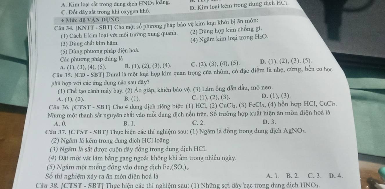 A. Kim loại sắt trong dung dịch HNO_3 loãng.
C. Đốt dây sắt trong khí oxygen khô. D. Kim loại kẽm trong dung dịch HCl
* Mức độ VẠN DỤNG
Câu 34. [KNTT - SBT] Cho một số phương pháp bảo vệ kim loại khỏi bị ãn mòn:
(1) Cách li kim loại với môi trường xung quanh. (2) Dùng hợp kim chống gi.
(3) Dùng chất kìm hãm. (4) Ngâm kim loại trong H_2O.
(5) Dùng phương pháp điện hoá.
Các phương pháp đúng là
A. (1), (3), (4), (5). B. (1), (2), (3), (4). C. (2), (3), (4), (5). D. (1), (2), (3), (5).
Câu 35. [CD - SBT] Dural là một loại hợp kim quan trọng của nhôm, có đặc điểm là nhẹ, cứng, bền cơ học
phù hợp với các ứng dụng nào sau đây?
(1) Chế tạo cánh máy bay. (2) Áo giáp, khiên bảo vệ. (3) Làm ống dẫn dầu, mỏ neo.
A. (1), (2). B. (1). C. (1), (2), (3). D. (1), (3).
Câu 36. [CTST - SBT] Cho 4 dung dịch riêng biệt: (1) HCl, (2) CuCl₂, (3) FeCl₃, (4) hỗn hợp HCl, CuCl₂.
Nhưng một thanh sắt nguyên chất vào mỗi dung dịch nếu trên. Số trường hợp xuất hiện ăn mòn điện hoá là
A. 0. B. 1. C. 2. D. 3.
Câu 37. [CTST - SBT] Thực hiện các thí nghiệm sau: (1) Ngâm lá đồng trong dung dịch AgNO_3.
(2) Ngâm lá kẽm trong dung dịch HCl loãng.
(3) Ngâm lá sắt được cuộn dây đồng trong dung dịch HCI.
(4) Đặt một vật làm bằng gang ngoài không khí ẩm trong nhiều ngày.
(5) Ngâm một miếng đồng vào dung dịch Fe,(SO,),.
Số thí nghiệm xảy ra ăn mòn điện hoá là A. 1. B. 2. C. 3. D. 4.
Câu 38. [CTST - SBT] Thực hiện các thí nghiệm sau: (1) Những sợi dây bạc trong dung dịch HNO_3.