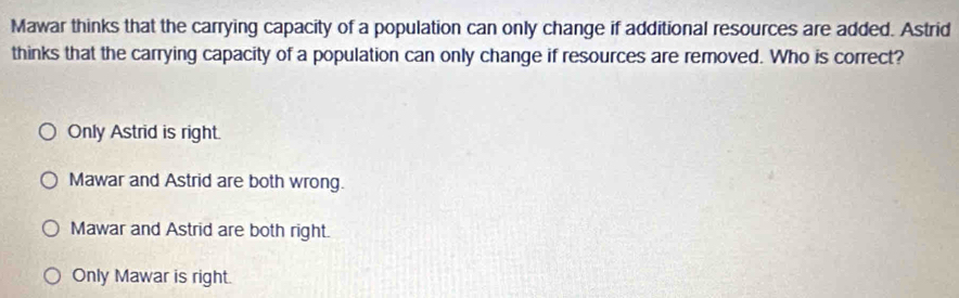 Mawar thinks that the carrying capacity of a population can only change if additional resources are added. Astrid
thinks that the carrying capacity of a population can only change if resources are removed. Who is correct?
Only Astrid is right.
Mawar and Astrid are both wrong.
Mawar and Astrid are both right.
Only Mawar is right.