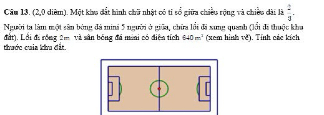 (2,0 điêm). Một khu đất hình chữ nhật có tỉ số giữa chiều rộng và chiều dài là  2/3 . 
Người ta làm một sân bóng đá mini 5 người ở giữa, chừa lối đi xung quanh (lổi đi thuộc khu 
đất). Lối đi rộng 2m và sân bóng đá mini có điện tích 640m^2 (xem hình vẽ). Tính các kích 
thước cuia khu đất.