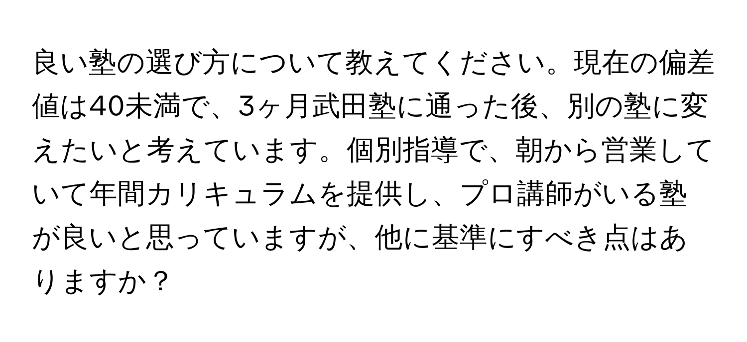 良い塾の選び方について教えてください。現在の偏差値は40未満で、3ヶ月武田塾に通った後、別の塾に変えたいと考えています。個別指導で、朝から営業していて年間カリキュラムを提供し、プロ講師がいる塾が良いと思っていますが、他に基準にすべき点はありますか？