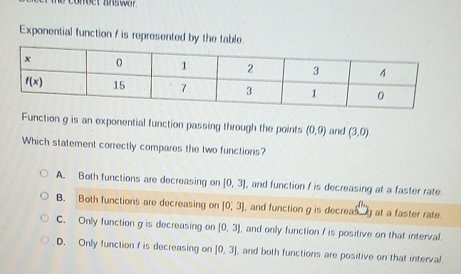 Exponential function f is represented by the table.
Function g is an exponential function passing through the points (0,9) and (3,0)
Which statement correctly compares the two functions?
A. Both functions are decreasing on [0,3] , and function f is decreasing at a faster rate.
B. Both functions are decreasing on [0,3] , and function g is decreas g at a faster rate.
C. Only function g is decreasing on [0,3] , and only function / is positive on that interval.
D. Only function / is decreasing on [0,3] , and both functions are positive on that interval.