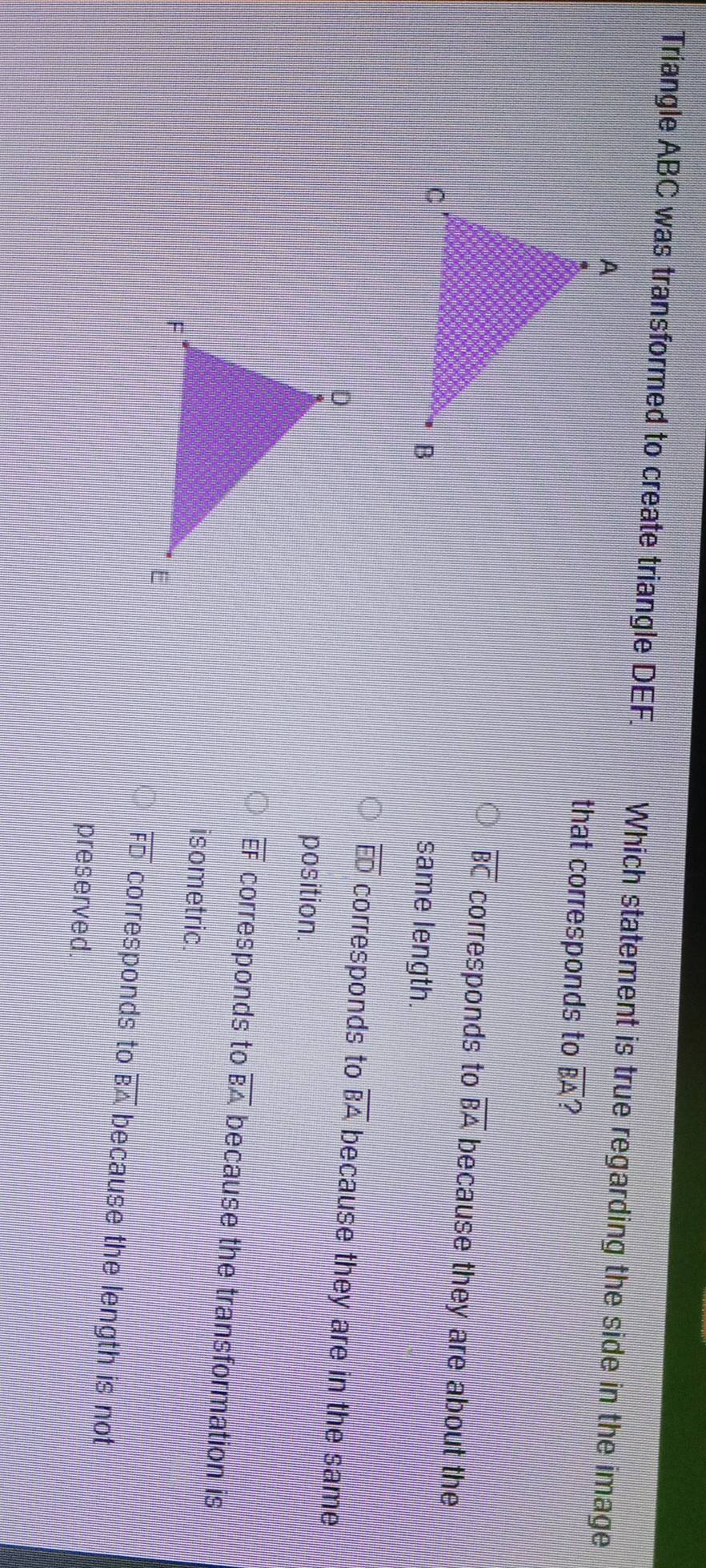 Triangle ABC was transformed to create triangle DEF. Which statement is true regarding the side in the image
that corresponds to overline BA ?
overline BC corresponds to overline BA because they are about the
same length.
overline ED corresponds to overline BA because they are in the same
position.
overline EF corresponds to overline BA because the transformation is
isometric.
overline FD corresponds to overline BA because the length is not
preserved.