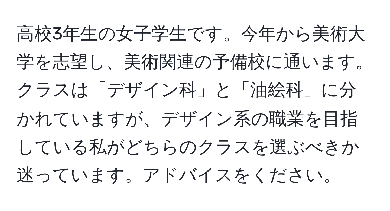 高校3年生の女子学生です。今年から美術大学を志望し、美術関連の予備校に通います。クラスは「デザイン科」と「油絵科」に分かれていますが、デザイン系の職業を目指している私がどちらのクラスを選ぶべきか迷っています。アドバイスをください。