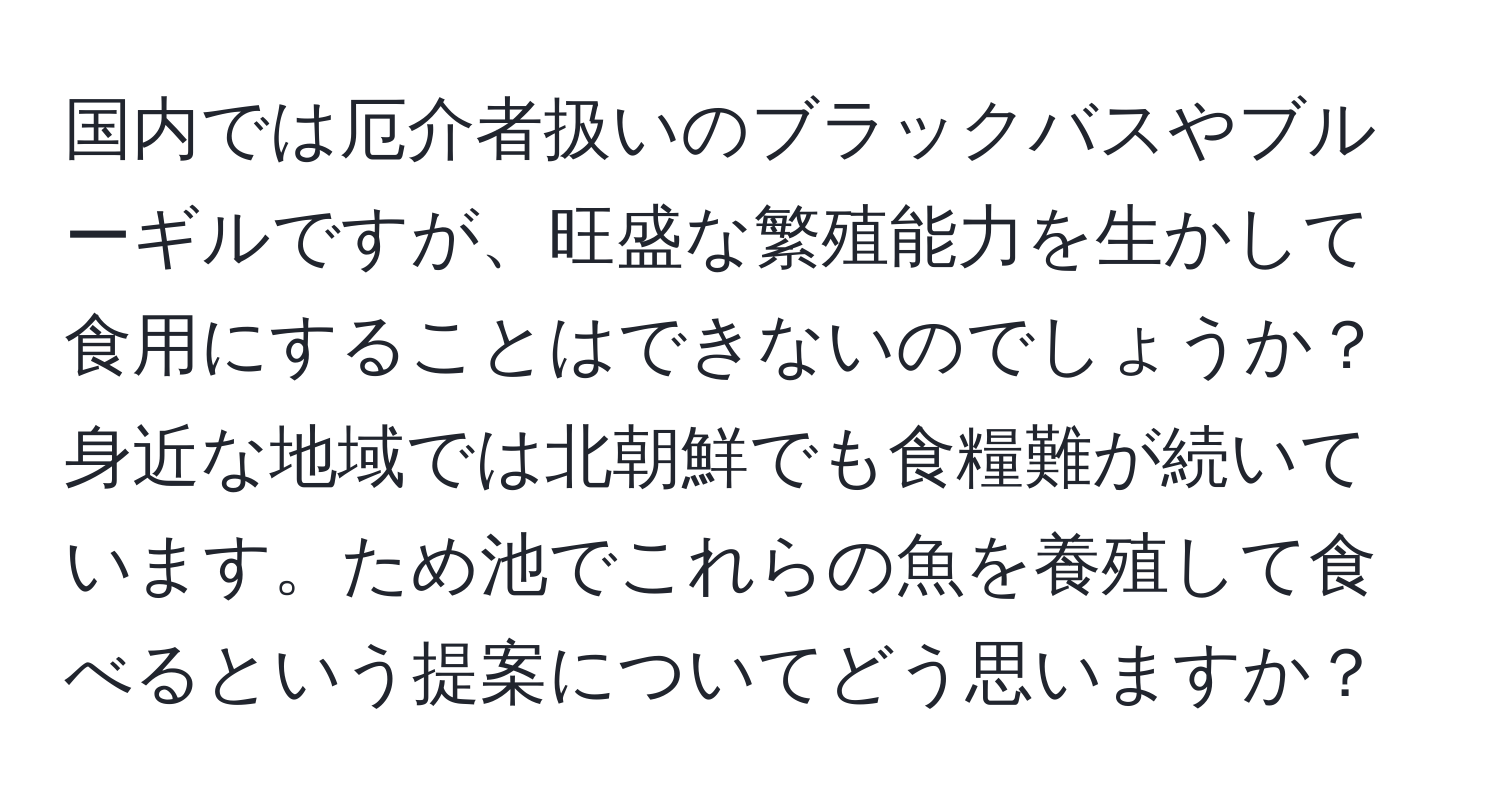 国内では厄介者扱いのブラックバスやブルーギルですが、旺盛な繁殖能力を生かして食用にすることはできないのでしょうか？身近な地域では北朝鮮でも食糧難が続いています。ため池でこれらの魚を養殖して食べるという提案についてどう思いますか？