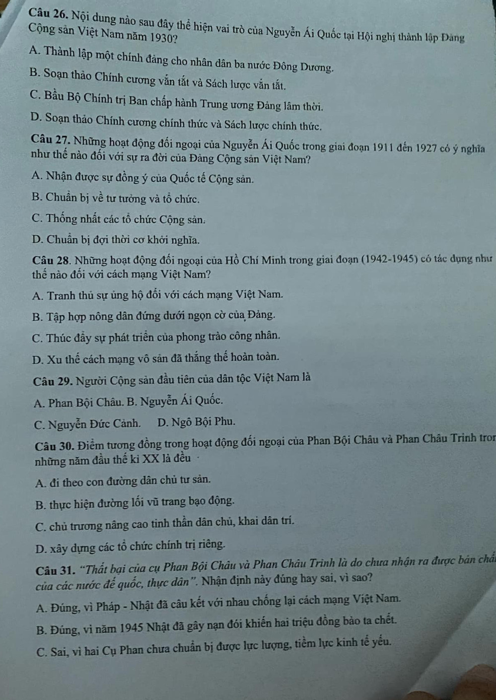 Nội dung nào sau đây thể hiện vai trò của Nguyễn Ái Quốc tại Hội nghị thành lập Đàng
Cộng sản Việt Nam năm 1930?
A. Thành lập một chính đảng cho nhân dân ba nước Đông Dương.
B. Soạn thảo Chính cương vẫn tắt và Sách lược vẫn tắt.
C. Bầu Bộ Chính trị Ban chấp hành Trung ương Đảng lâm thời.
D. Soạn thảo Chính cương chính thức và Sách lược chính thức.
Câu 27. Những hoạt động đối ngoại của Nguyễn Ái Quốc trong giai đoạn 1911 đến 1927 có ý nghĩa
như thế nào đối với sự ra đời của Đảng Cộng sản Việt Nam?
A. Nhận được sự đồng ý của Quốc tế Cộng sản.
B. Chuẩn bị về tư tưởng và tổ chức.
C. Thống nhất các tổ chức Cộng sản.
D. Chuẩn bị đợi thời cơ khởi nghĩa.
Câu 28. Những hoạt động đối ngoại của Hồ Chí Minh trong giai đoạn (1942-1945) có tác dụng như
thế nào đối với cách mạng Việt Nam?
A. Tranh thủ sự ủng hộ đối với cách mạng Việt Nam.
B. Tập hợp nông dân đứng dưới ngọn cờ của Đảng.
C. Thúc đầy sự phát triển của phong trào công nhân.
D. Xu thế cách mạng vô sản đã thắng thế hoàn toàn.
Câu 29. Người Cộng sản đầu tiên của dân tộc Việt Nam là
A. Phan Bội Châu. B. Nguyễn Ái Quốc.
C. Nguyễn Đức Cảnh. D. Ngô Bội Phu.
Câu 30. Điểm tương đồng trong hoạt động đối ngoại của Phan Bội Châu và Phan Châu Trinh tron
những năm đầu thế kỉ XX là đều
A. đi theo con đường dân chủ tư sản.
B. thực hiện đường lối vũ trang bạo động.
C. chủ trương nâng cao tinh thần dân chủ, khai dân trí.
D. xây dựng các tổ chức chính trị riêng.
Câu 31. “Thất bại của cụ Phan Bội Châu và Phan Châu Trinh là do chưa nhận ra được bản chất
của các nước đế quốc, thực dân ''. Nhận định này đúng hay sai, vì sao?
A. Đúng, vì Pháp - Nhật đã câu kết với nhau chống lại cách mạng Việt Nam.
B. Đúng, vì năm 1945 Nhật đã gây nạn đói khiến hai triệu đồng bào ta chết.
C. Sai, vì hai Cụ Phan chưa chuẩn bị được lực lượng, tiềm lực kinh tế yếu.
