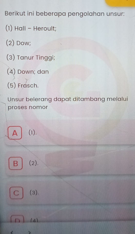 Berikut ini beberapa pengolahan unsur:
(1) Hall - Heroult;
(2) Dow;
(3) Tanur Tinggi;
(4) Down; dan
(5) Frasch.
Unsur belerang dapat ditambang melalui
proses nomor
A | (1).
B (2).
C (3).
D (4)