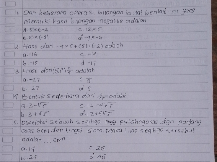 Dar beberapa operas, bilangan bulat berkut In yong
Meminki hasll bllangan negative adalah
A. 5* 6-2 C. 12* 5
B. 10* (-θ ) d. -4x-6
2. Hosll dari -4* 5+ (-8):(-2) adaloh
9. -16 C. - 14
6. -15 d. -17
3. fasil dari (81^2) 2/4  adalah
9. -27 C.  1/9 
6. 27 o g
9. Bentur sederhana dari  4/-sqrt(5)  a lalah 
9. 3-sqrt(5) C. 12-4sqrt(5)
6. 3+sqrt(5) d. 12+4sqrt(5)
5. DiKetahui sebuah Segifiga pytahagoras dgn panlang
alas 6cmdan tinggi cm. Maka luas segifiga tersebut
adalah _ cm^2
a. 14 C. 28
6. 24 d. 48