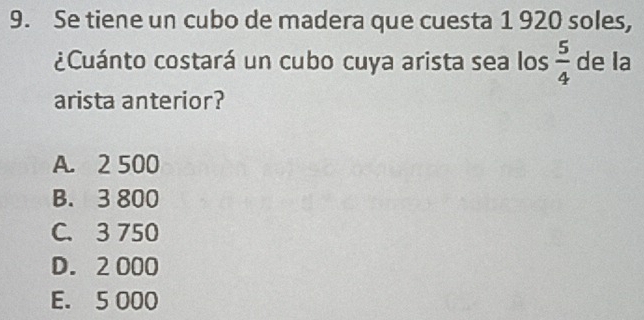 Se tiene un cubo de madera que cuesta 1 920 soles,
¿Cuánto costará un cubo cuya arista sea los  5/4  de la
arista anterior?
A. 2 500
B. 3 800
C. 3 750
D. 2 000
E. 5 000