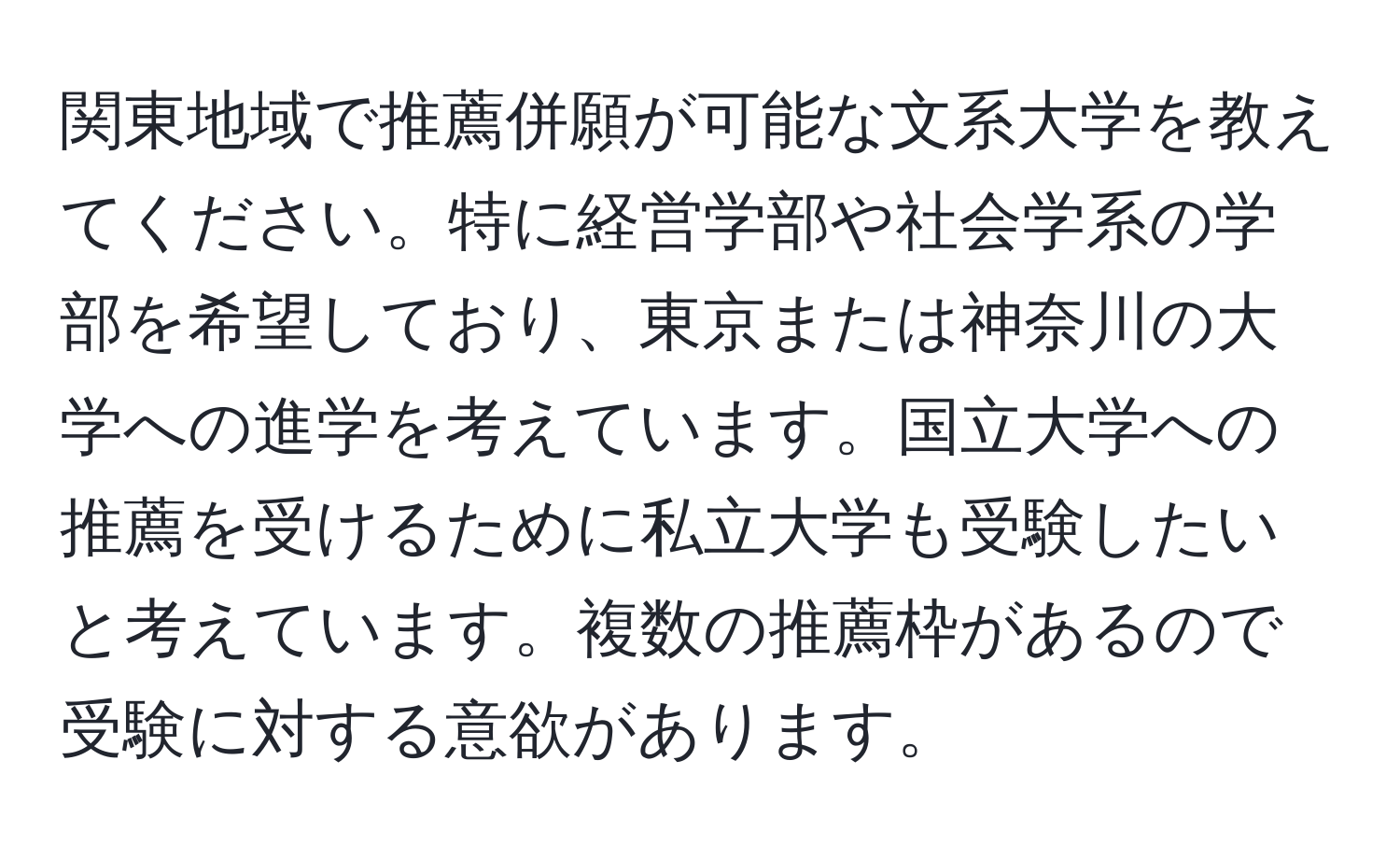 関東地域で推薦併願が可能な文系大学を教えてください。特に経営学部や社会学系の学部を希望しており、東京または神奈川の大学への進学を考えています。国立大学への推薦を受けるために私立大学も受験したいと考えています。複数の推薦枠があるので受験に対する意欲があります。