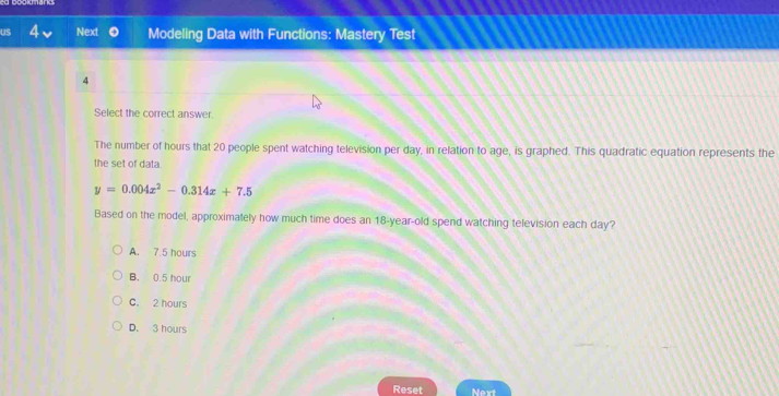 us Next Modeling Data with Functions: Mastery Test
4
Select the correct answer.
The number of hours that 20 people spent watching television per day, in relation to age, is graphed. This quadratic equation represents the
the set of data.
y=0.004x^2-0.314x+7.5
Based on the model, approximately how much time does an 18-year-old spend watching television each day?
A. 7.5 hours
B. 0.5 hour
C. 2 hours
D. 3 hours
Reset Next